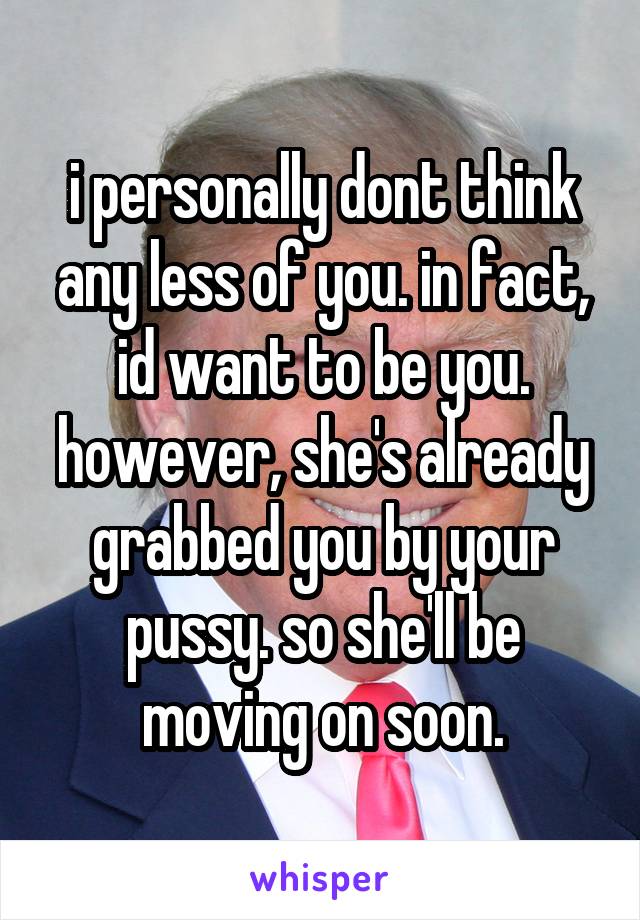 i personally dont think any less of you. in fact, id want to be you. however, she's already grabbed you by your pussy. so she'll be moving on soon.