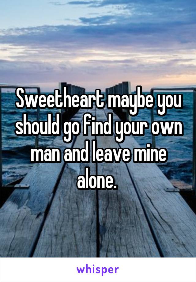Sweetheart maybe you should go find your own man and leave mine alone. 