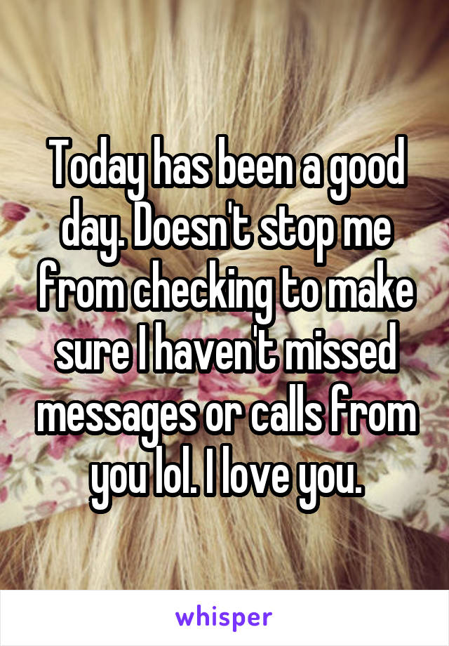 Today has been a good day. Doesn't stop me from checking to make sure I haven't missed messages or calls from you lol. I love you.