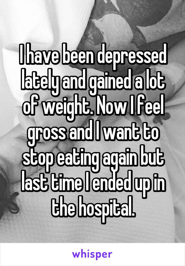 I have been depressed lately and gained a lot of weight. Now I feel gross and I want to stop eating again but last time I ended up in the hospital.