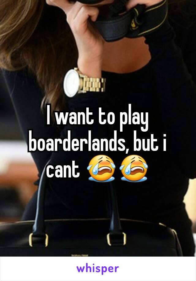 I want to play boarderlands, but i cant 😭😭