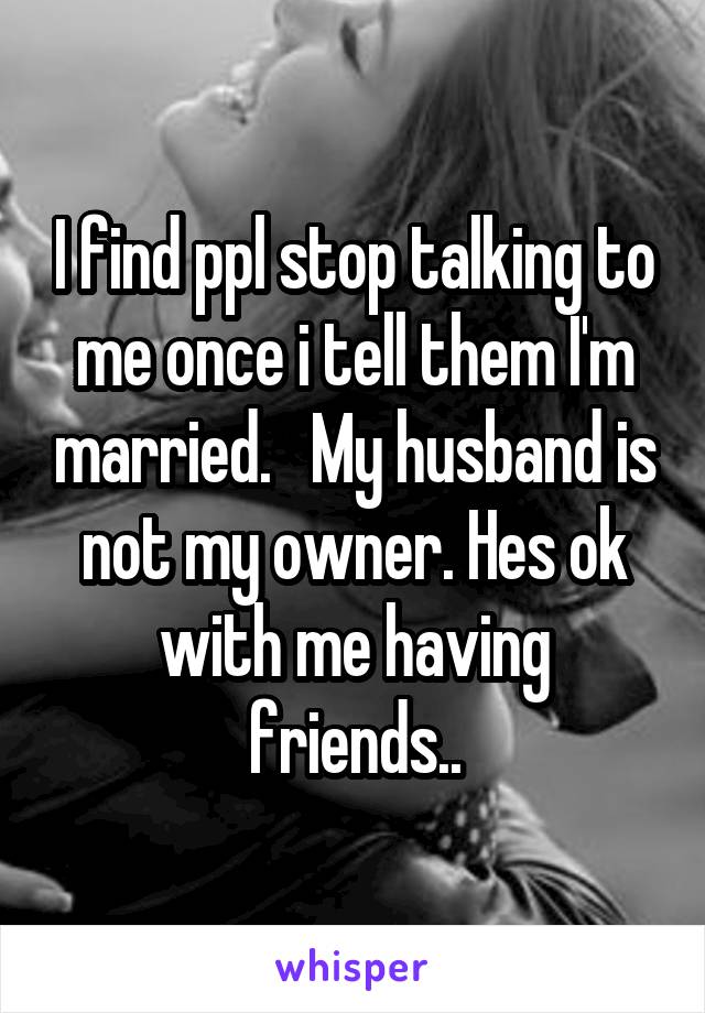 I find ppl stop talking to me once i tell them I'm married.   My husband is not my owner. Hes ok with me having friends..