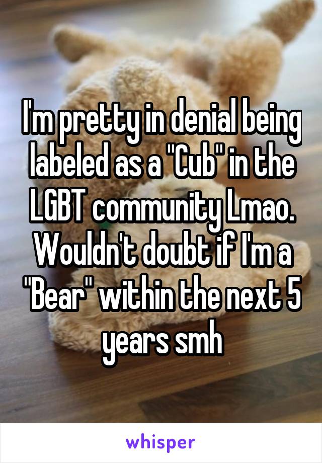 I'm pretty in denial being labeled as a "Cub" in the LGBT community Lmao. Wouldn't doubt if I'm a "Bear" within the next 5 years smh