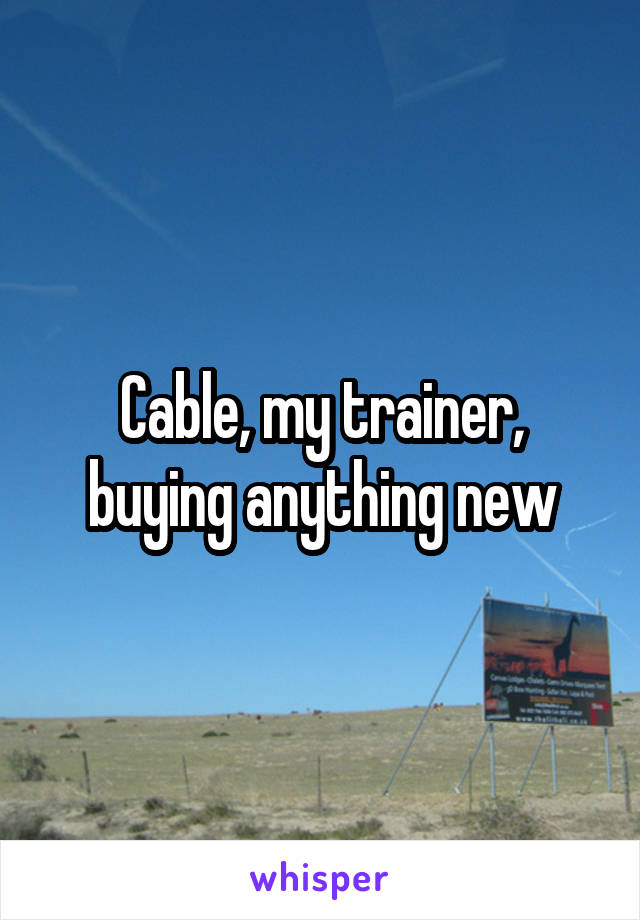 Cable, my trainer, buying anything new