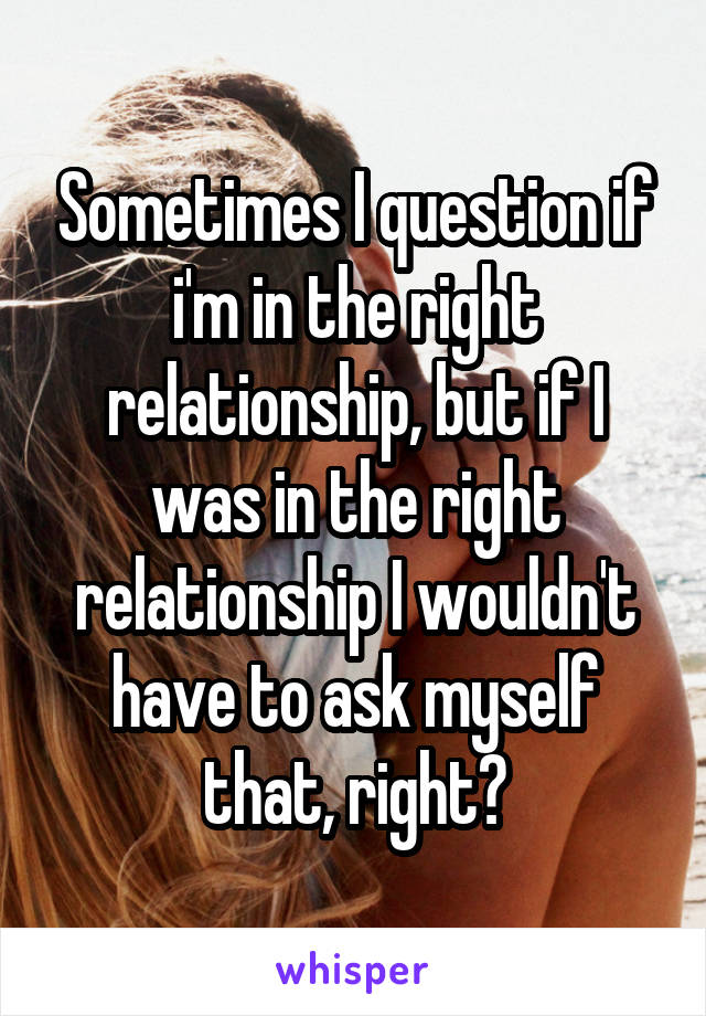 Sometimes I question if i'm in the right relationship, but if I was in the right relationship I wouldn't have to ask myself that, right?
