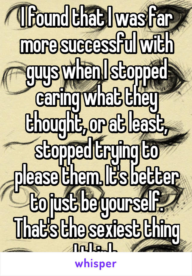 I found that I was far more successful with guys when I stopped caring what they thought, or at least, stopped trying to please them. It's better to just be yourself. That's the sexiest thing I think.