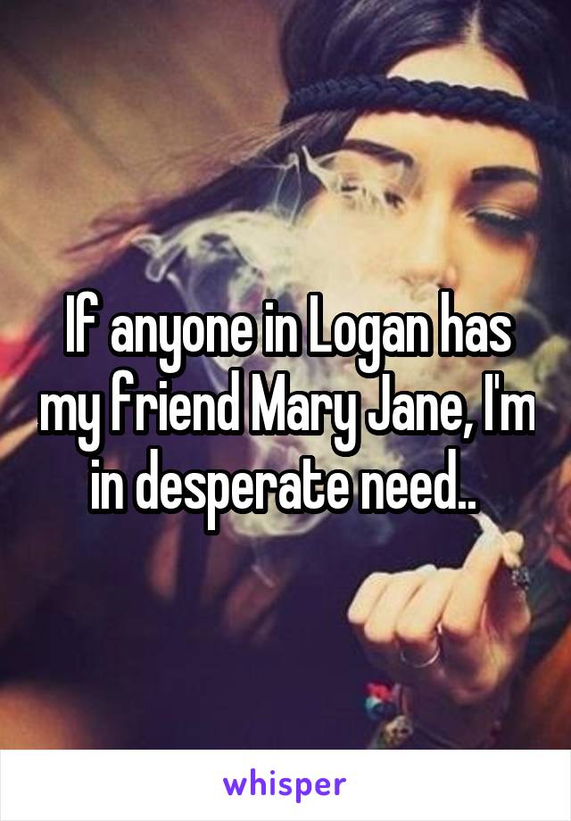 If anyone in Logan has my friend Mary Jane, I'm in desperate need.. 