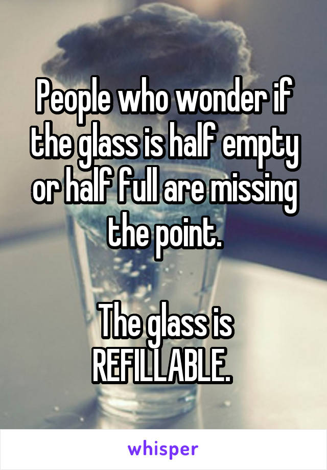 People who wonder if the glass is half empty or half full are missing the point.

The glass is REFILLABLE. 