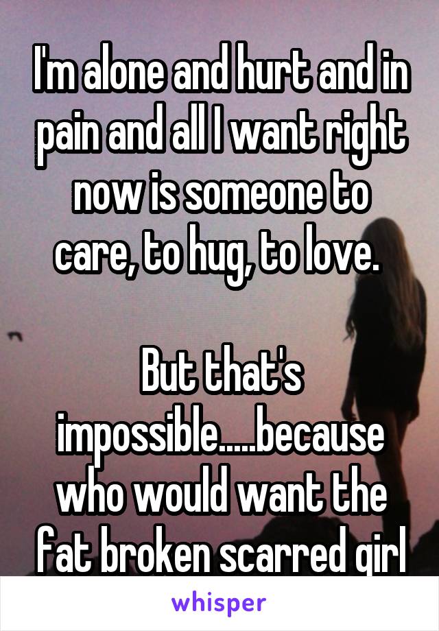 I'm alone and hurt and in pain and all I want right now is someone to care, to hug, to love. 

But that's impossible.....because who would want the fat broken scarred girl