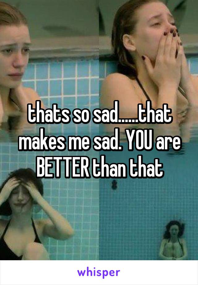 thats so sad......that makes me sad. YOU are BETTER than that