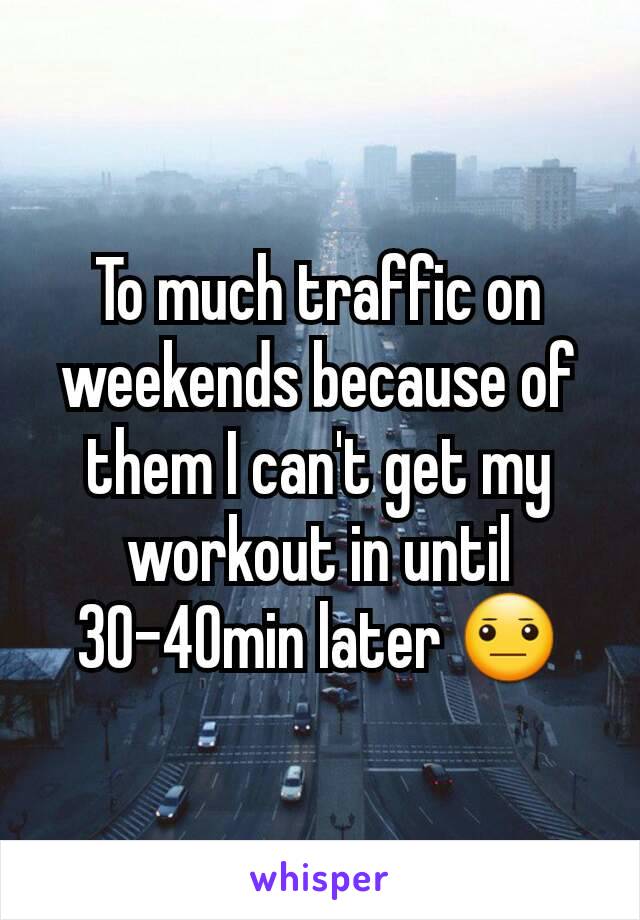 To much traffic on weekends because of them I can't get my workout in until 30-40min later 😐