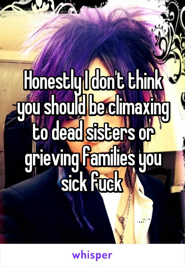 Honestly I don't think you should be climaxing to dead sisters or grieving families you sick fuck 