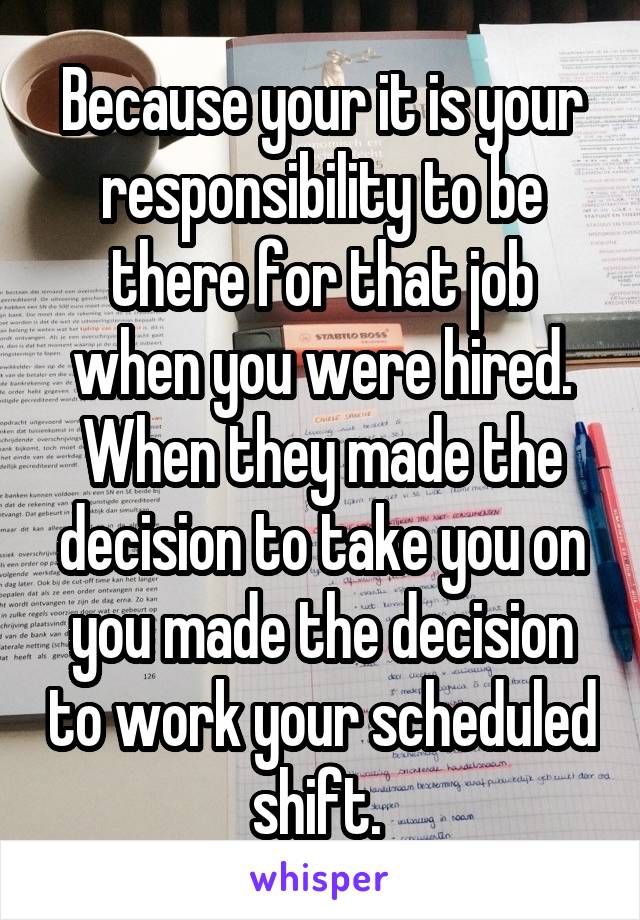 Because your it is your responsibility to be there for that job when you were hired. When they made the decision to take you on you made the decision to work your scheduled shift. 
