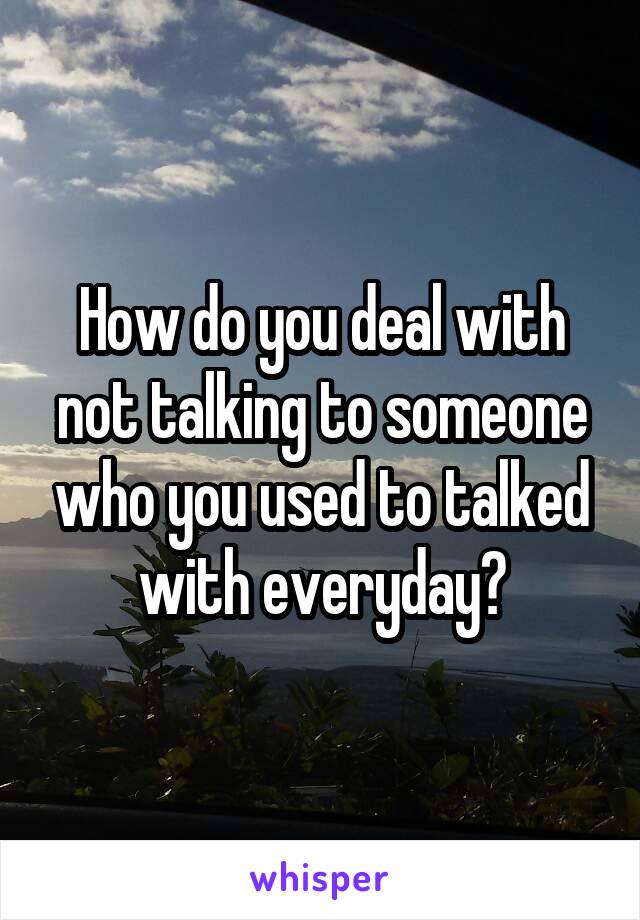 How do you deal with not talking to someone who you used to talked with everyday?