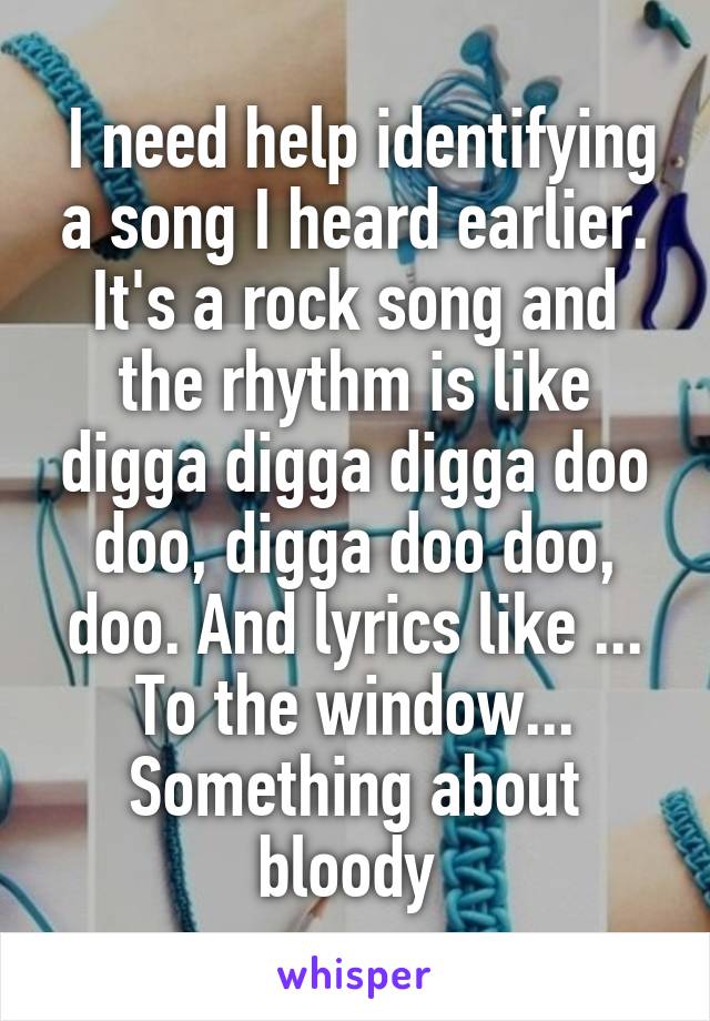  I need help identifying a song I heard earlier. It's a rock song and the rhythm is like digga digga digga doo doo, digga doo doo, doo. And lyrics like ... To the window... Something about bloody 