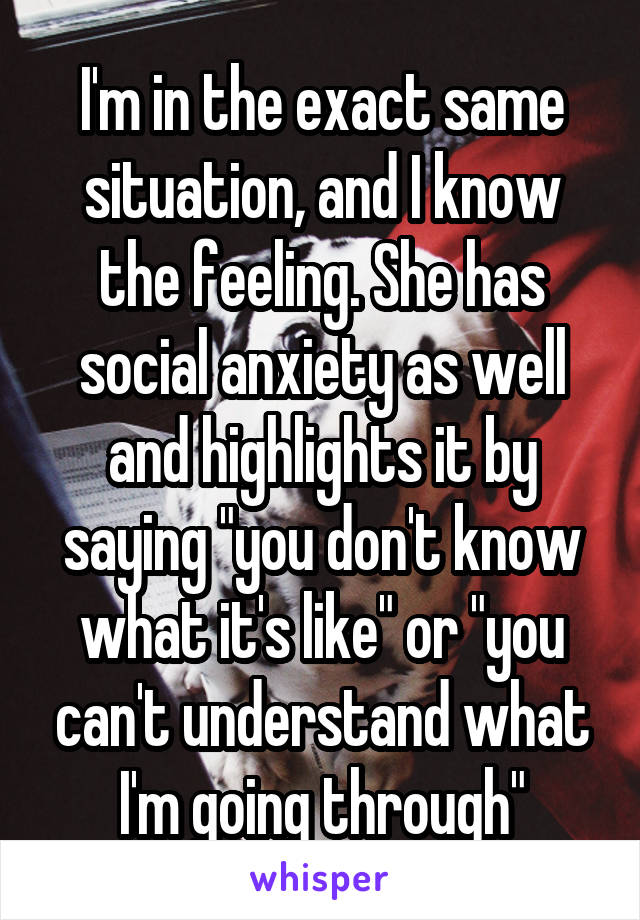 I'm in the exact same situation, and I know the feeling. She has social anxiety as well and highlights it by saying "you don't know what it's like" or "you can't understand what I'm going through"