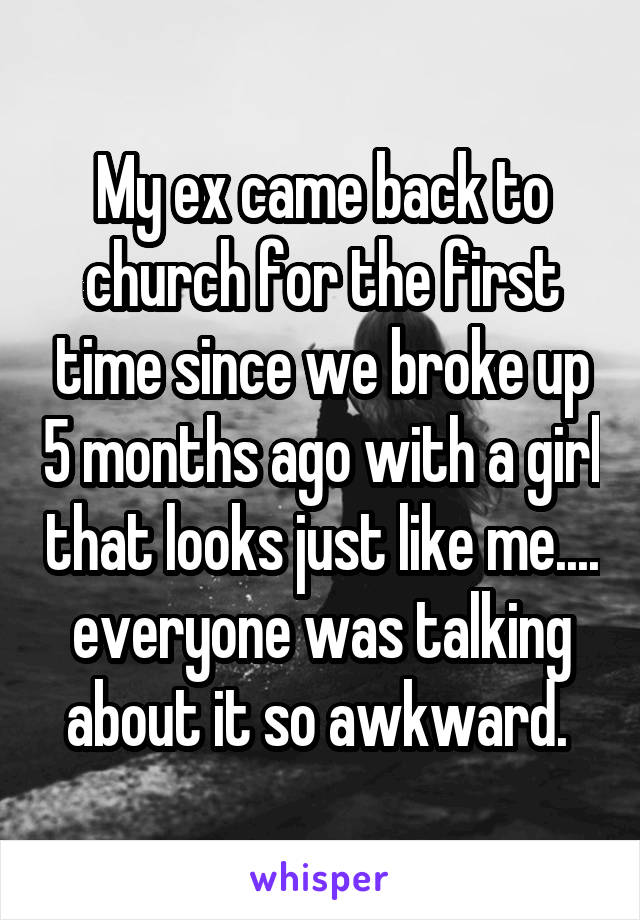 My ex came back to church for the first time since we broke up 5 months ago with a girl that looks just like me.... everyone was talking about it so awkward. 
