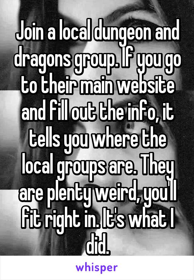 Join a local dungeon and dragons group. If you go to their main website and fill out the info, it tells you where the local groups are. They are plenty weird, you'll fit right in. It's what I did.