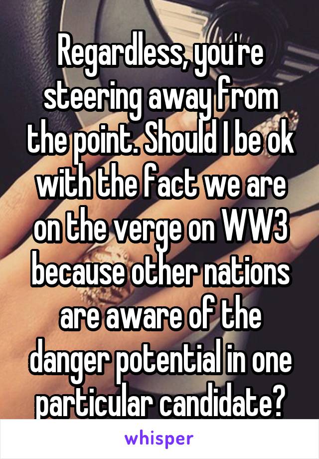 Regardless, you're steering away from the point. Should I be ok with the fact we are on the verge on WW3 because other nations are aware of the danger potential in one particular candidate?