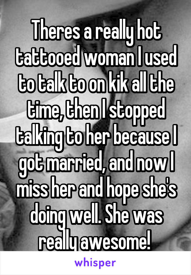 Theres a really hot tattooed woman I used to talk to on kik all the time, then I stopped talking to her because I got married, and now I miss her and hope she's doing well. She was really awesome! 