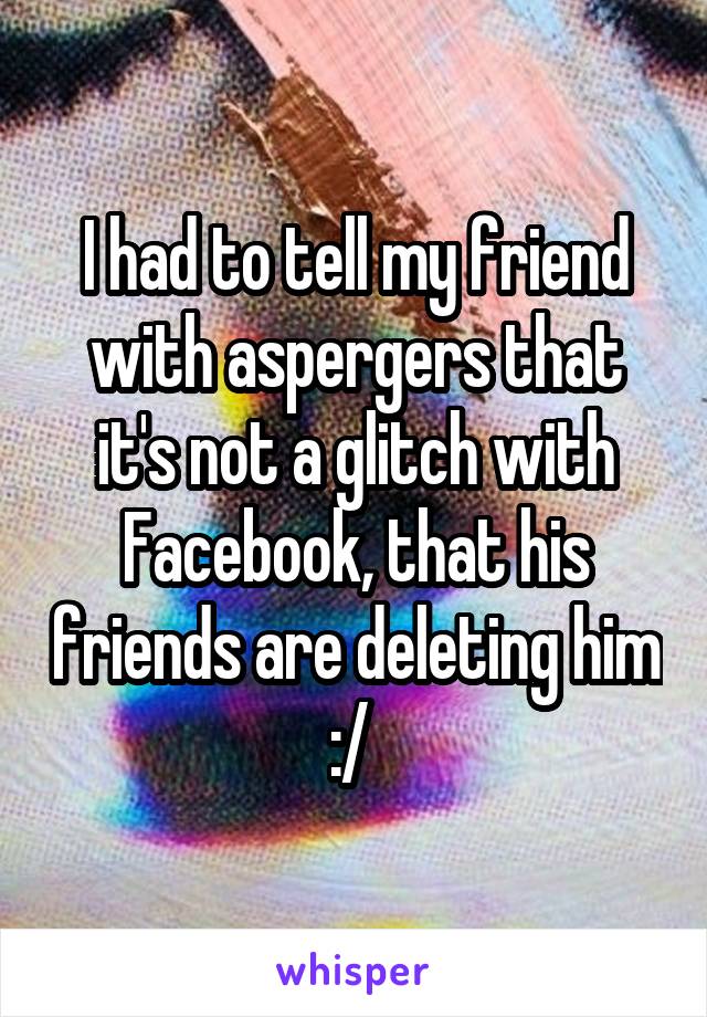 I had to tell my friend with aspergers that it's not a glitch with Facebook, that his friends are deleting him :/ 
