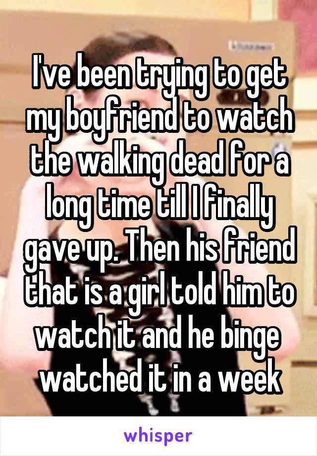 I've been trying to get my boyfriend to watch the walking dead for a long time till I finally gave up. Then his friend that is a girl told him to watch it and he binge 
watched it in a week