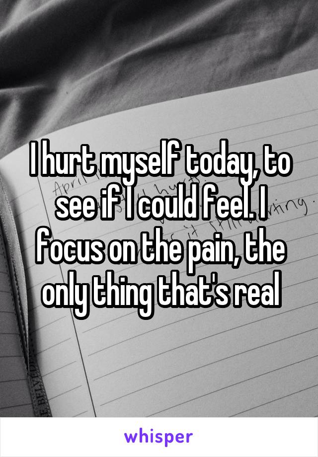 I hurt myself today, to see if I could feel. I focus on the pain, the only thing that's real