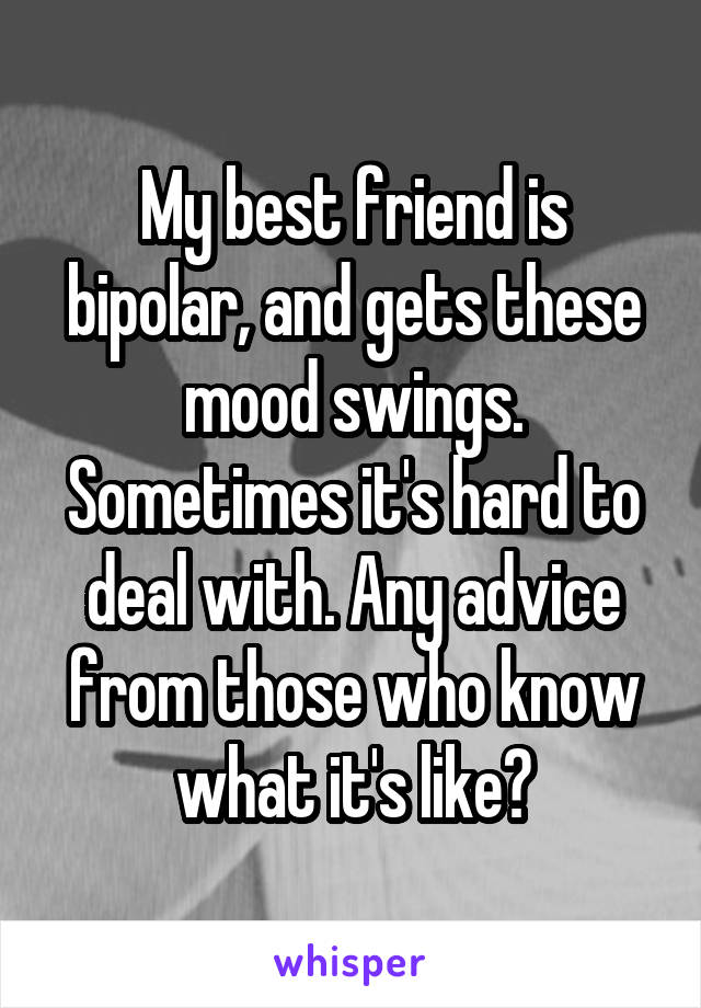 My best friend is bipolar, and gets these mood swings. Sometimes it's hard to deal with. Any advice from those who know what it's like?
