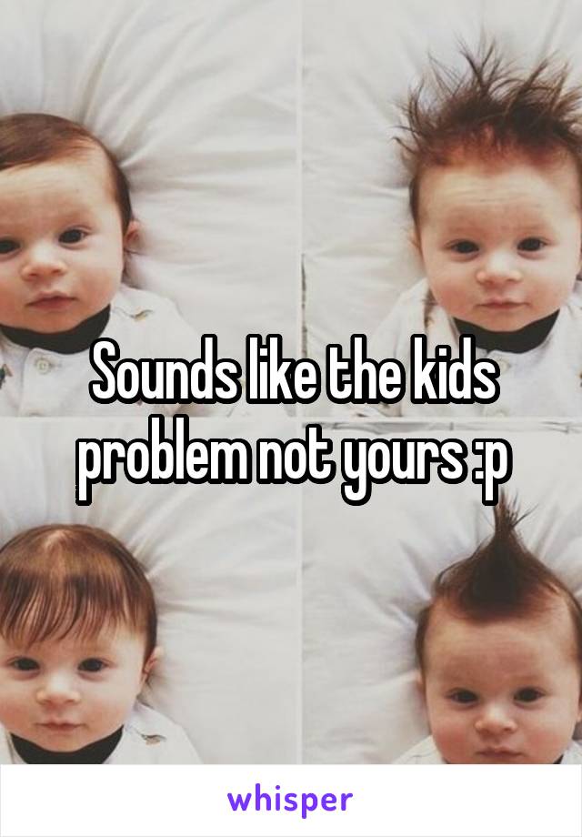 Sounds like the kids problem not yours :p