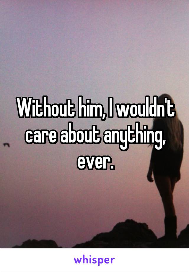 Without him, I wouldn't care about anything, ever.