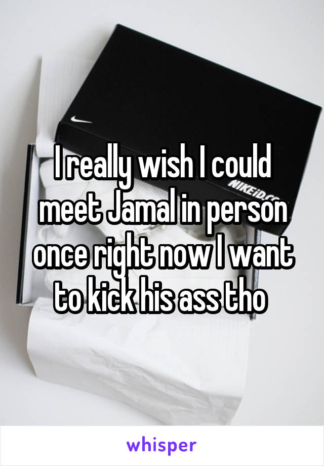 I really wish I could meet Jamal in person once right now I want to kick his ass tho 