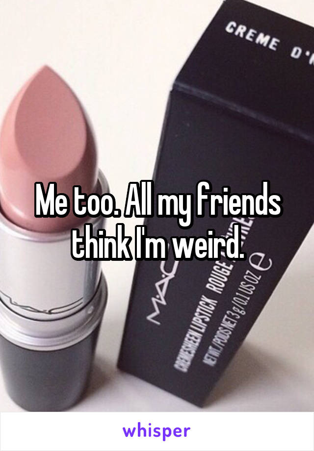 Me too. All my friends think I'm weird.