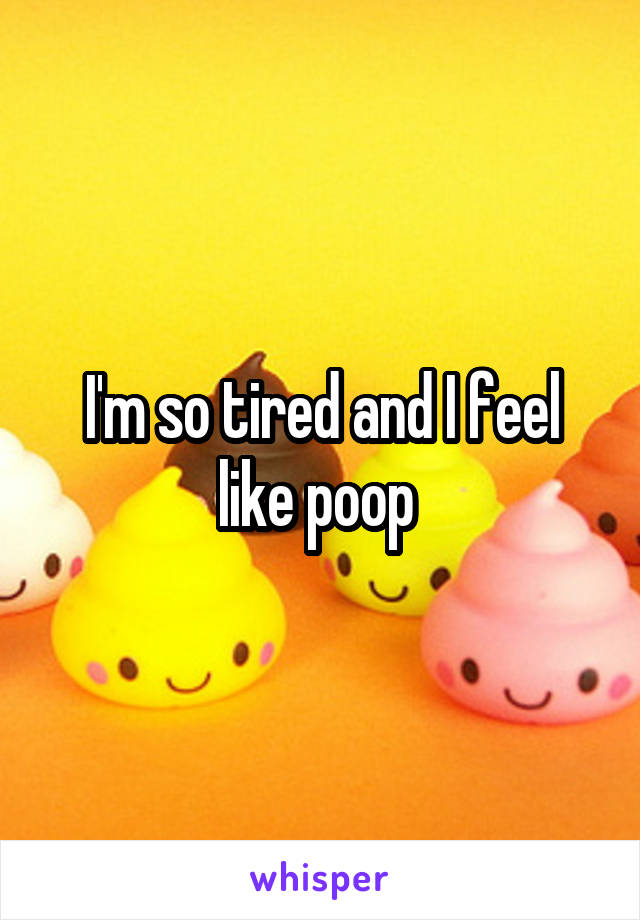 I'm so tired and I feel like poop 