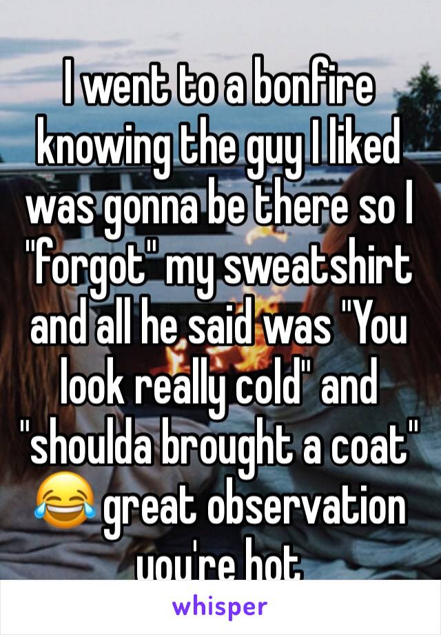 I went to a bonfire knowing the guy I liked was gonna be there so I "forgot" my sweatshirt and all he said was "You look really cold" and "shoulda brought a coat" 😂 great observation you're hot 