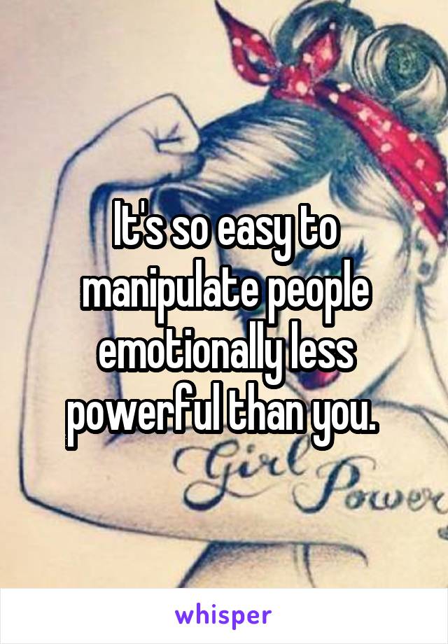 It's so easy to manipulate people emotionally less powerful than you. 