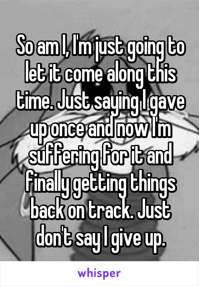 So am I, I'm just going to let it come along this time. Just saying I gave up once and now I'm suffering for it and finally getting things back on track. Just don't say I give up.