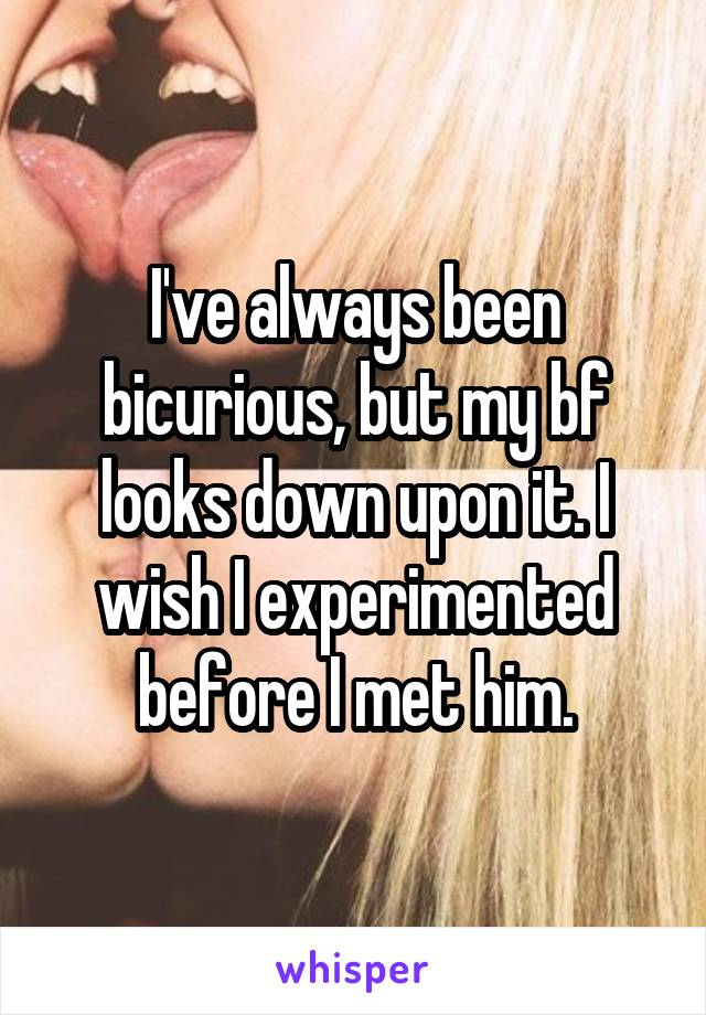 I've always been bicurious, but my bf looks down upon it. I wish I experimented before I met him.