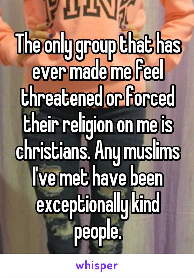 The only group that has ever made me feel threatened or forced their religion on me is christians. Any muslims I've met have been exceptionally kind people.