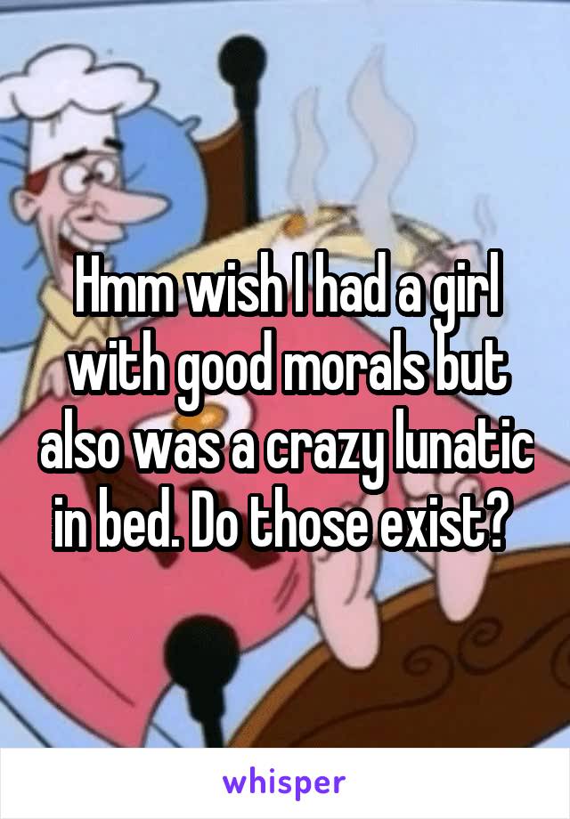 Hmm wish I had a girl with good morals but also was a crazy lunatic in bed. Do those exist? 