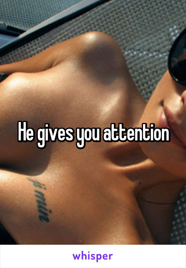He gives you attention