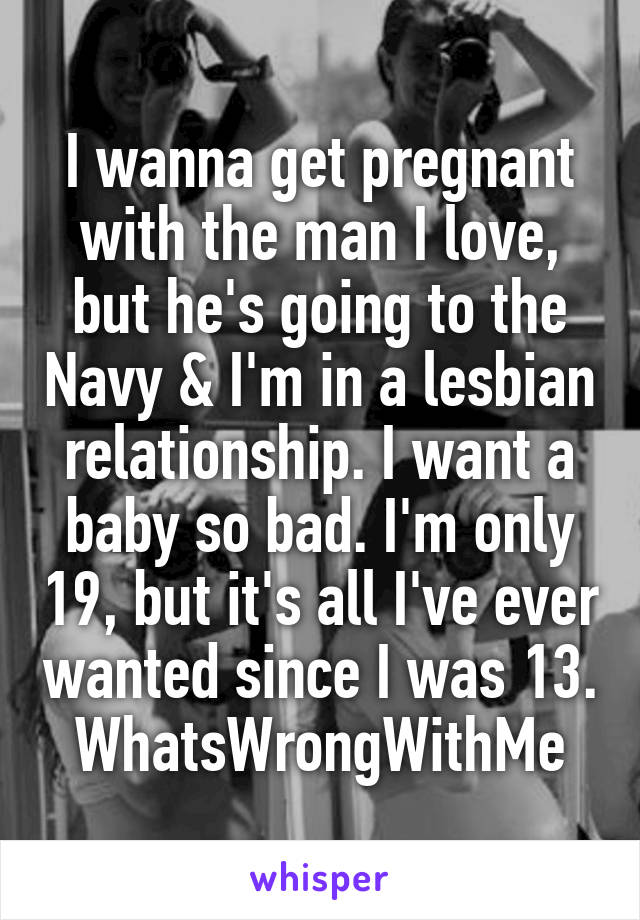 I wanna get pregnant with the man I love, but he's going to the Navy & I'm in a lesbian relationship. I want a baby so bad. I'm only 19, but it's all I've ever wanted since I was 13. WhatsWrongWithMe