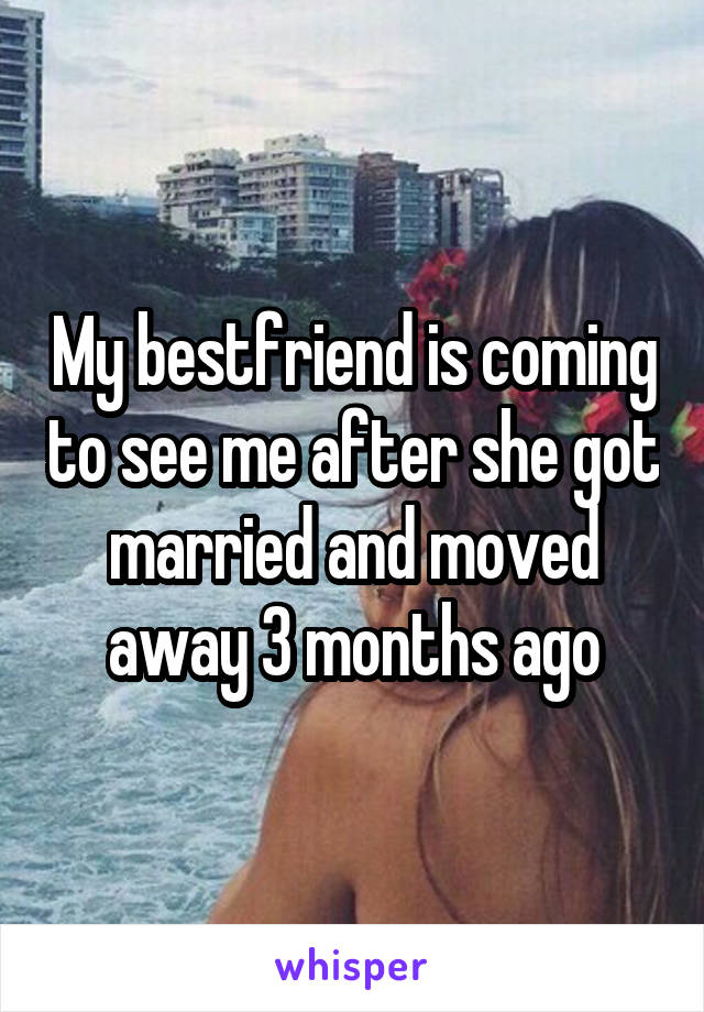 My bestfriend is coming to see me after she got married and moved away 3 months ago