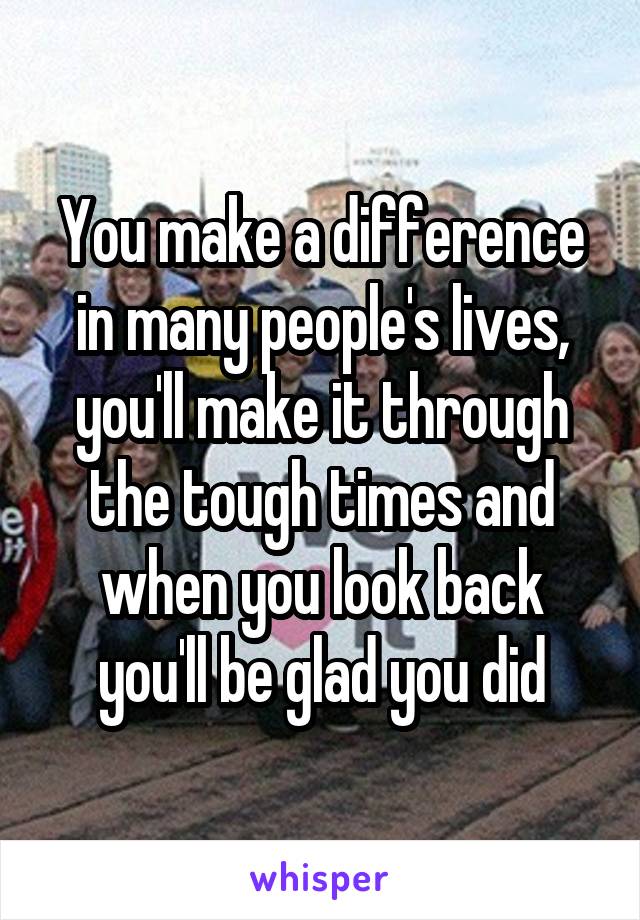 You make a difference in many people's lives, you'll make it through the tough times and when you look back you'll be glad you did