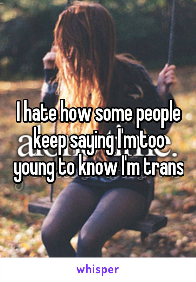 I hate how some people keep saying I'm too young to know I'm trans