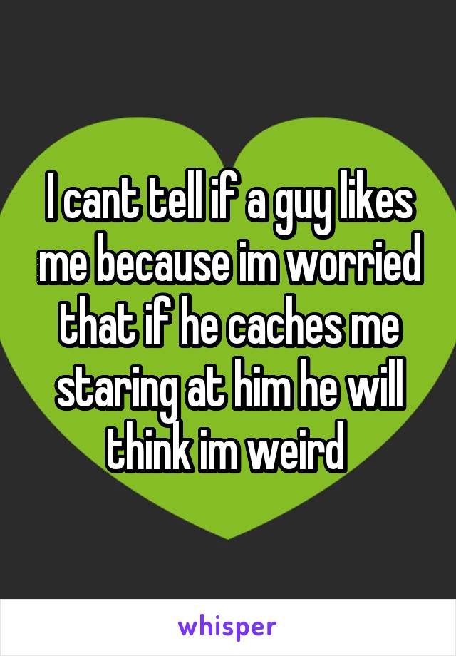 I cant tell if a guy likes me because im worried that if he caches me staring at him he will think im weird 