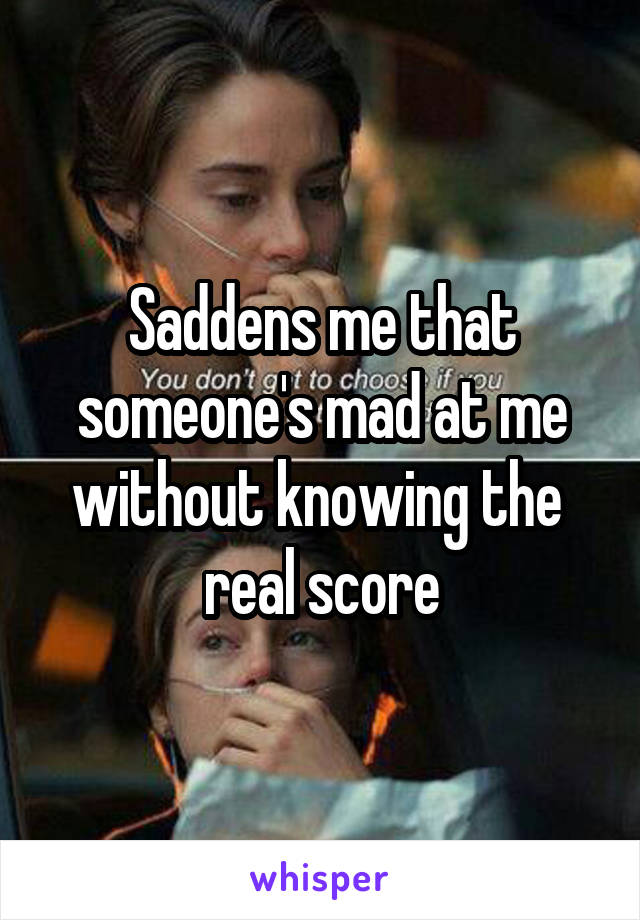Saddens me that someone's mad at me without knowing the 
real score