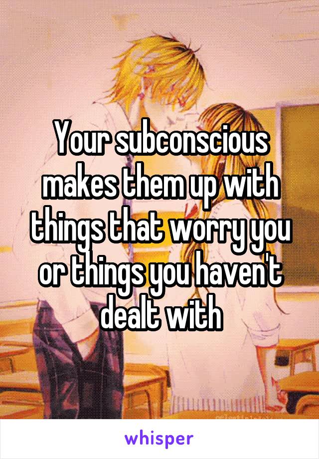 Your subconscious makes them up with things that worry you or things you haven't dealt with