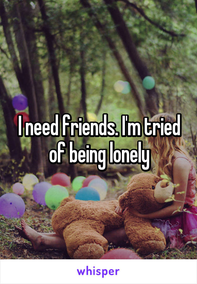 I need friends. I'm tried of being lonely