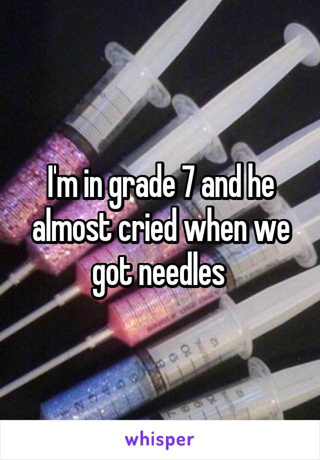 I'm in grade 7 and he almost cried when we got needles 