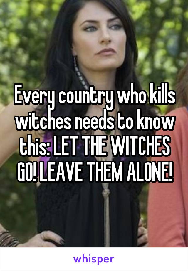 Every country who kills witches needs to know this: LET THE WITCHES GO! LEAVE THEM ALONE!